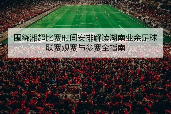 围绕湘超比赛时间安排解读湖南业余足球联赛观赛与参赛全指南