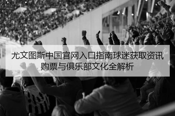 尤文图斯中国官网入口指南球迷获取资讯购票与俱乐部文化全解析