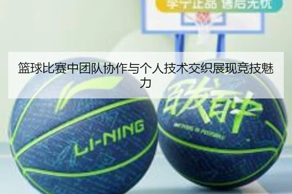 篮球比赛中团队协作与个人技术交织展现竞技魅力