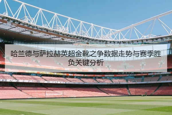 哈兰德与萨拉赫英超金靴之争数据走势与赛季胜负关键分析